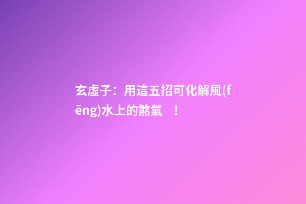 玄虛子：用這五招可化解風(fēng)水上的煞氣！